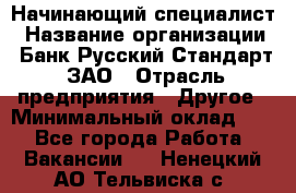 Начинающий специалист › Название организации ­ Банк Русский Стандарт, ЗАО › Отрасль предприятия ­ Другое › Минимальный оклад ­ 1 - Все города Работа » Вакансии   . Ненецкий АО,Тельвиска с.